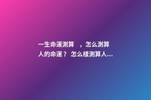 一生命運測算，怎么測算人的命運？ 怎么樣測算人一生得命運？